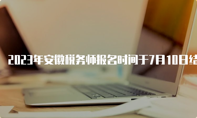 2023年安徽税务师报名时间于7月10日结束