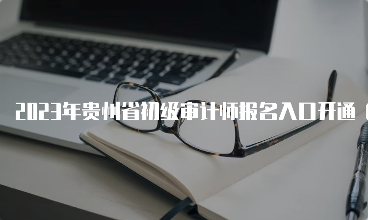 2023年贵州省初级审计师报名入口开通（6月9日9:00至19日17:00报名）