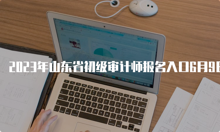 2023年山东省初级审计师报名入口6月9日正式开通，6月19日关闭