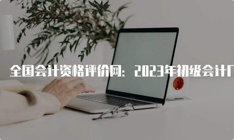 全国会计资格评价网：2023年初级会计几点出成绩