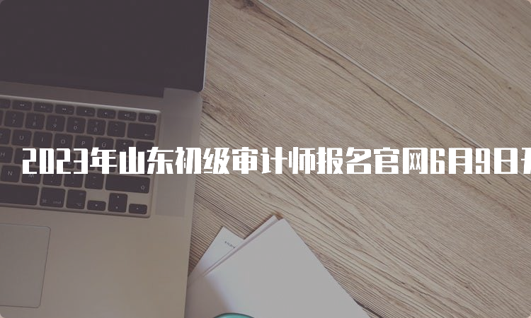 2023年山东初级审计师报名官网6月9日开始报名6月19日截止