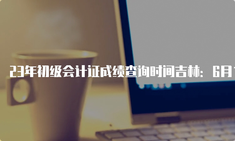 23年初级会计证成绩查询时间吉林：6月16号之前