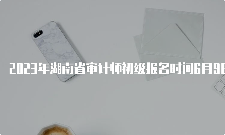 2023年湖南省审计师初级报名时间6月9日9:00-6月18日17:00