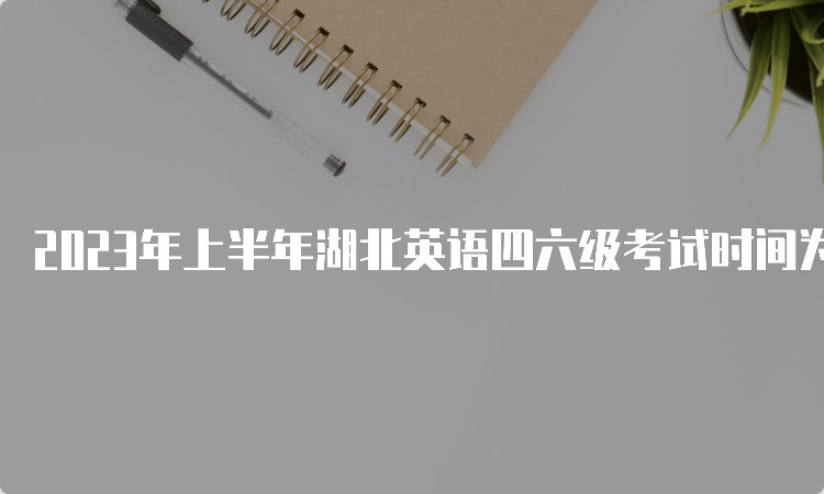 2023年上半年湖北英语四六级考试时间为6月17日