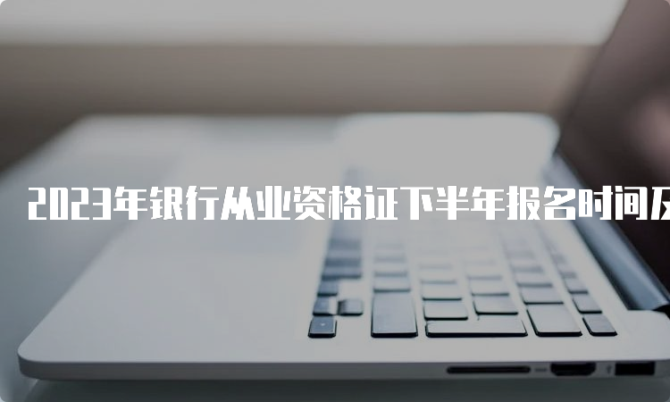 2023年银行从业资格证下半年报名时间及截止时间