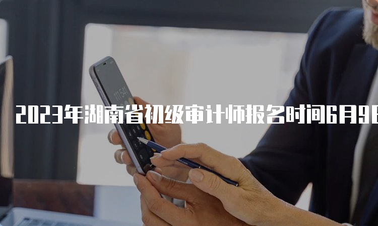 2023年湖南省初级审计师报名时间6月9日9:00-6月18日17:00