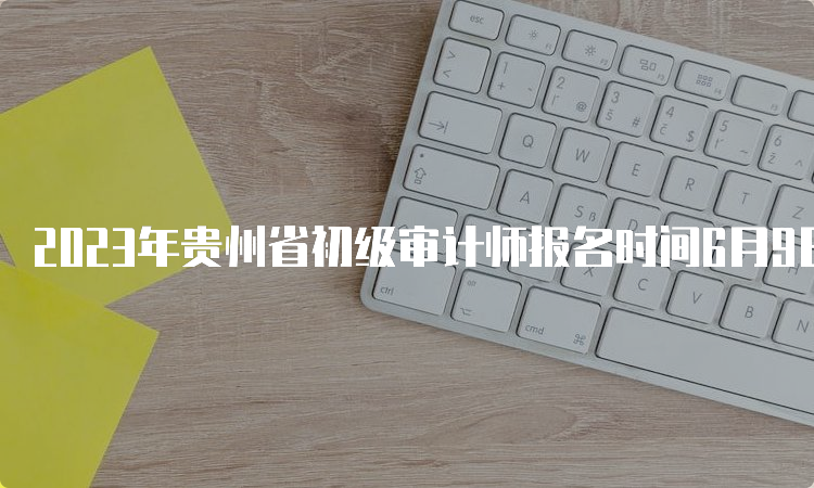 2023年贵州省初级审计师报名时间6月9日9:00至19日17:00