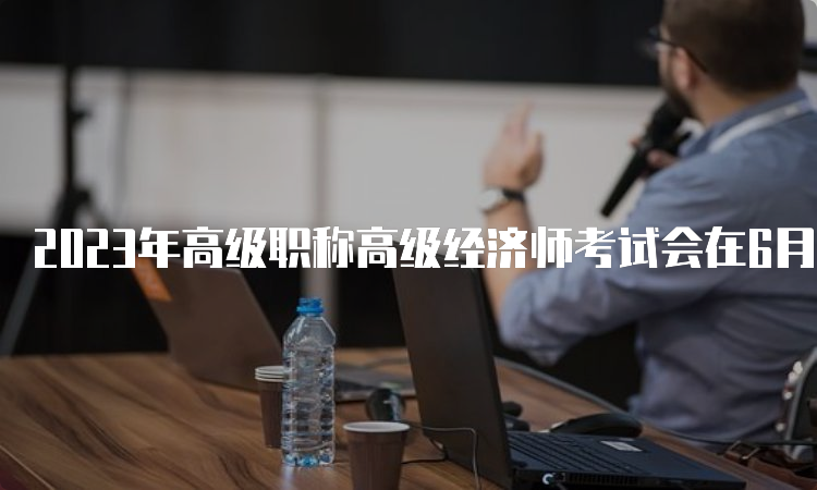 2023年高级职称高级经济师考试会在6月18日举行