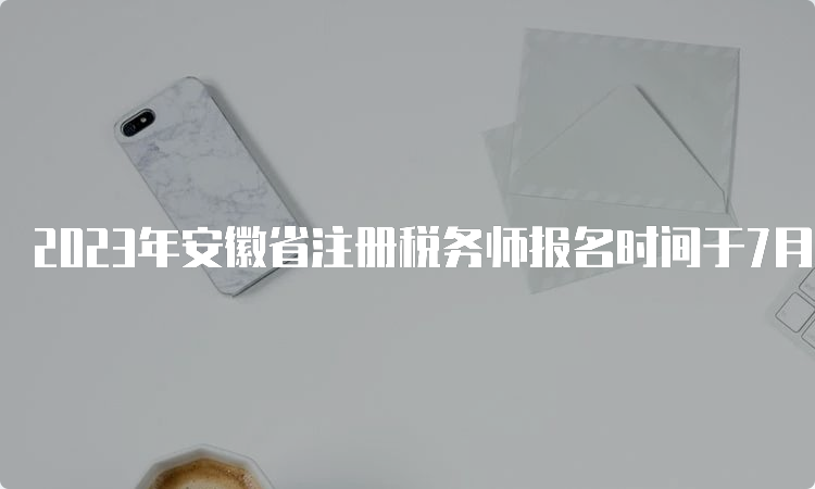 2023年安徽省注册税务师报名时间于7月10日截止