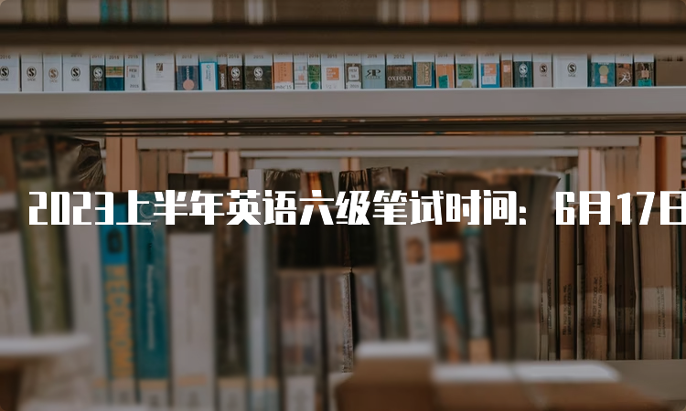 2023上半年英语六级笔试时间：6月17日