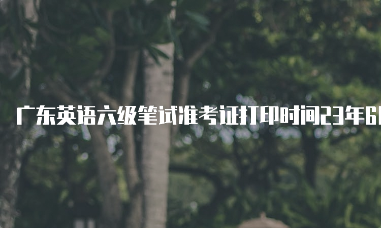 广东英语六级笔试准考证打印时间23年6月