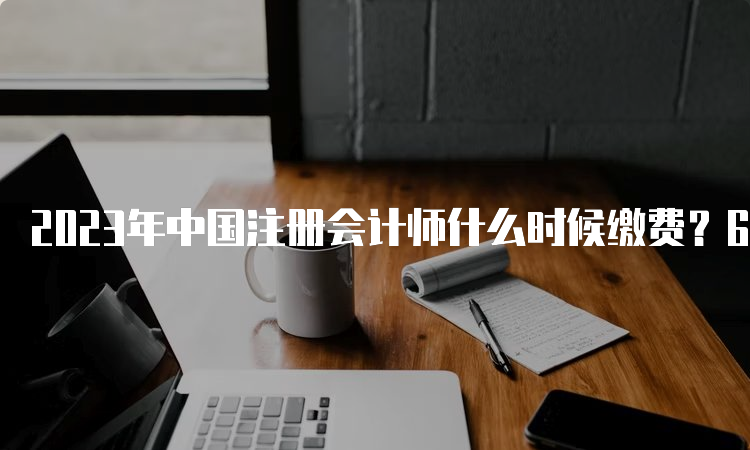 2023年中国注册会计师什么时候缴费？6月15日-6月30日