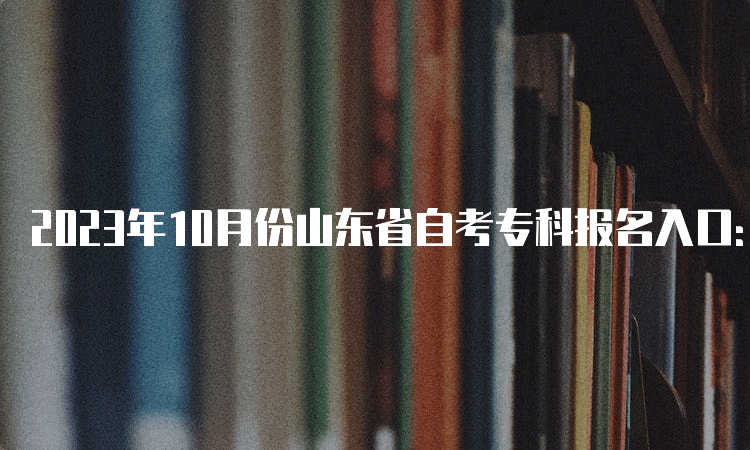 2023年10月份山东省自考专科报名入口：山东省教育招生考试院