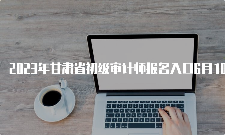 2023年甘肃省初级审计师报名入口6月10日开通