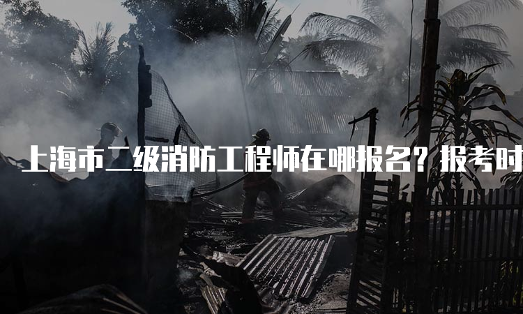 上海市二级消防工程师在哪报名？报考时间及费用是多少？