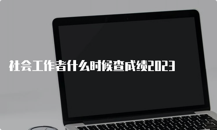 社会工作者什么时候查成绩2023