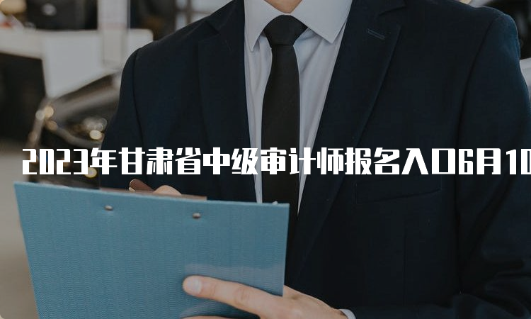 2023年甘肃省中级审计师报名入口6月10日正式开通