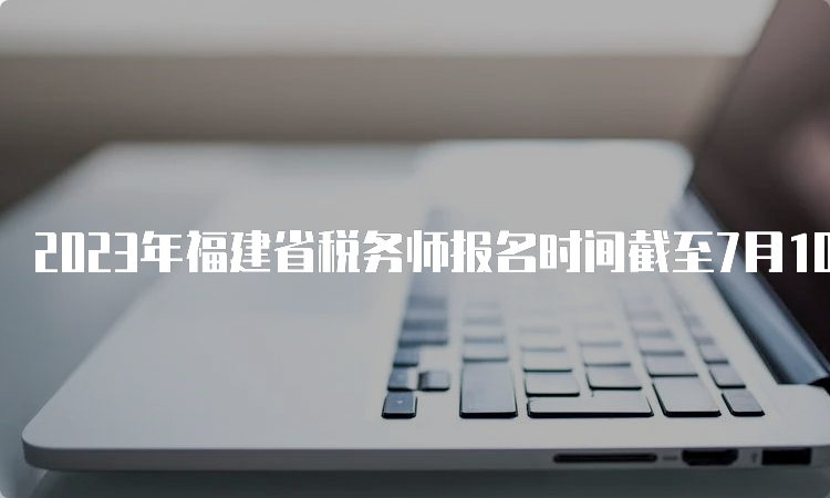 2023年福建省税务师报名时间截至7月10日