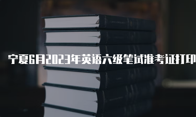 宁夏6月2023年英语六级笔试准考证打印时间