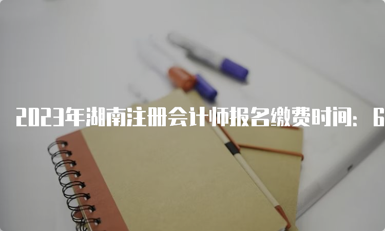 2023年湖南注册会计师报名缴费时间：6月15日至6月30日