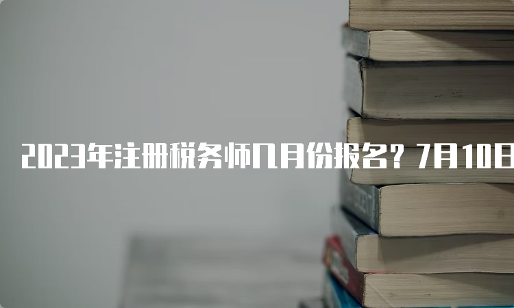 2023年注册税务师几月份报名？7月10日截止