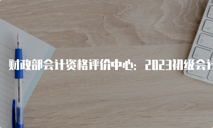 财政部会计资格评价中心：2023初级会计考试查询成绩时间内蒙古