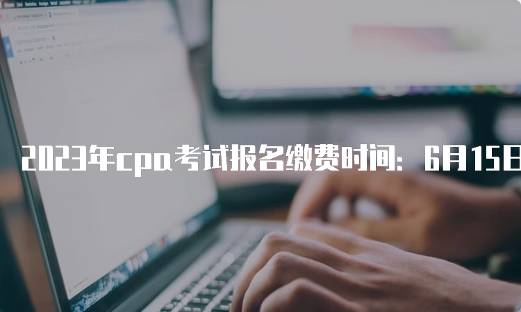 2023年cpa考试报名缴费时间：6月15日-6月30日