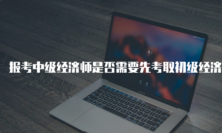 报考中级经济师是否需要先考取初级经济师资格证书？