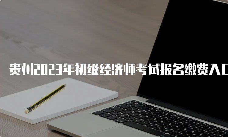 贵州2023年初级经济师考试报名缴费入口及注意事项