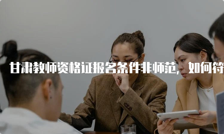 甘肃教师资格证报名条件非师范，如何符合要求？