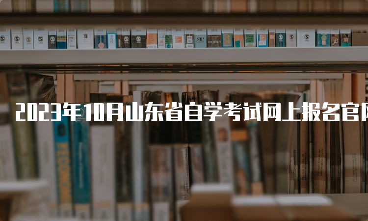 2023年10月山东省自学考试网上报名官网入口：山东教育考试院