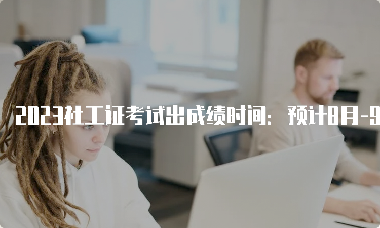 2023社工证考试出成绩时间：预计8月-9月