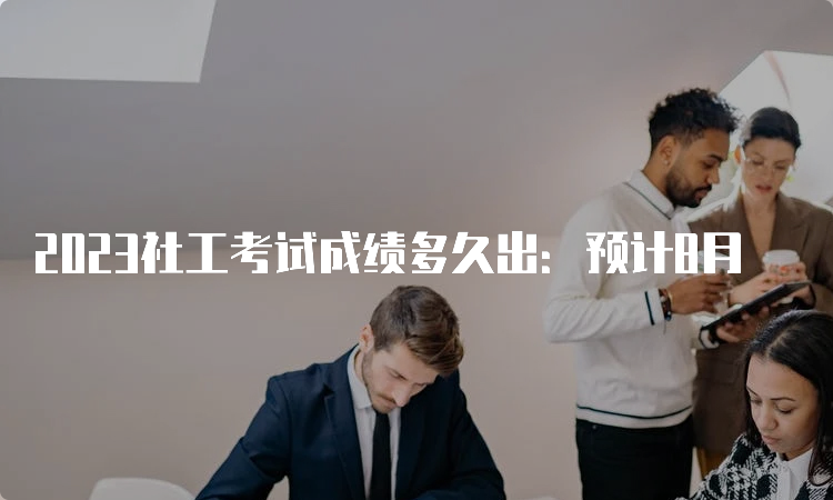 2023社工考试成绩多久出：预计8月