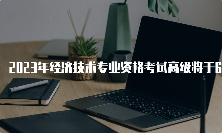 2023年经济技术专业资格考试高级将于6月18日举行