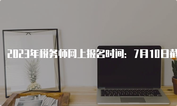 2023年税务师网上报名时间：7月10日截止