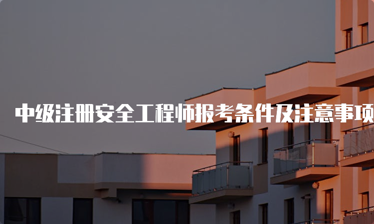 中级注册安全工程师报考条件及注意事项