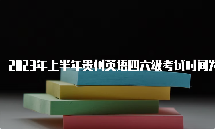 2023年上半年贵州英语四六级考试时间为6月17日