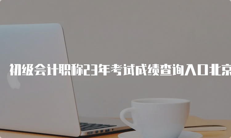 初级会计职称23年考试成绩查询入口北京：全国会计资格评价网