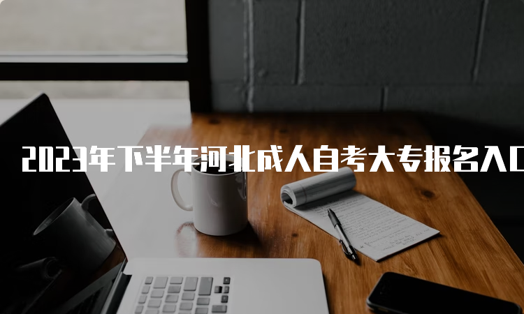 2023年下半年河北成人自考大专报名入口：河北教育考试院