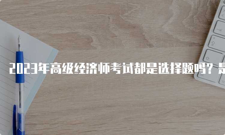 2023年高级经济师考试都是选择题吗？是案例分析题和论述题