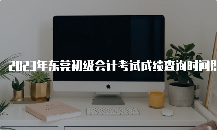 2023年东莞初级会计考试成绩查询时间即将发布