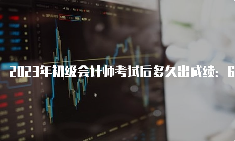 2023年初级会计师考试后多久出成绩：6月16号前