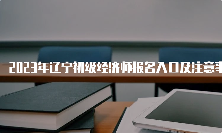 2023年辽宁初级经济师报名入口及注意事项