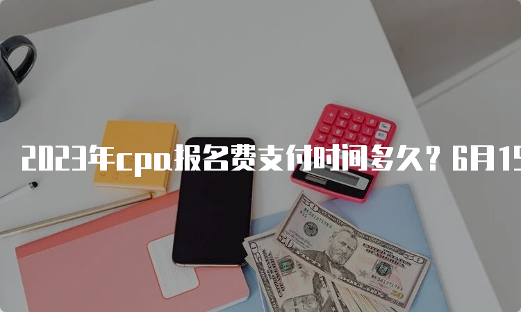 2023年cpa报名费支付时间多久？6月15日至6月30日