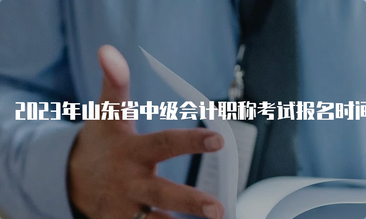 2023年山东省中级会计职称考试报名时间6月20日至7月10日