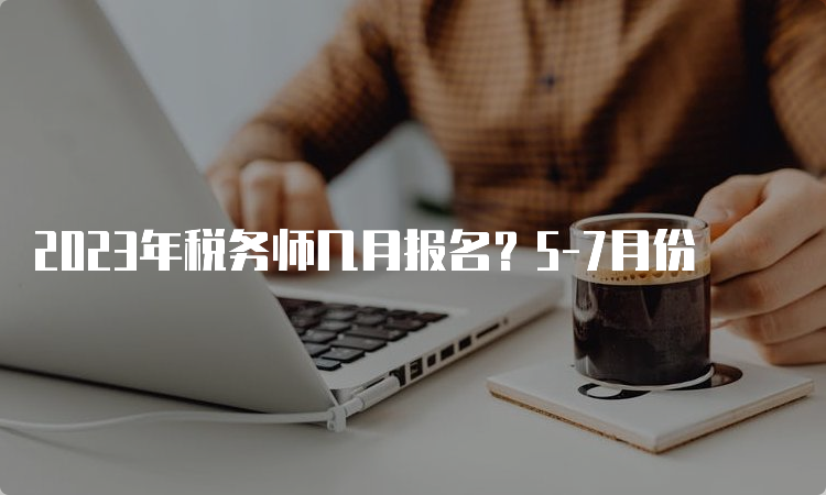 2023年税务师几月报名？5-7月份