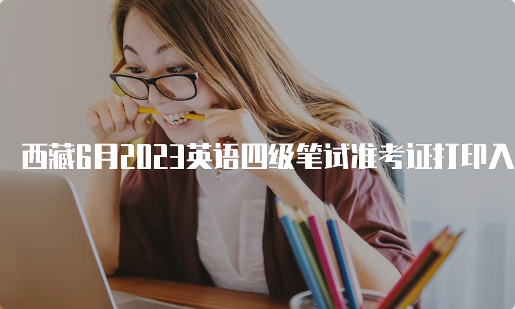 西藏6月2023英语四级笔试准考证打印入口