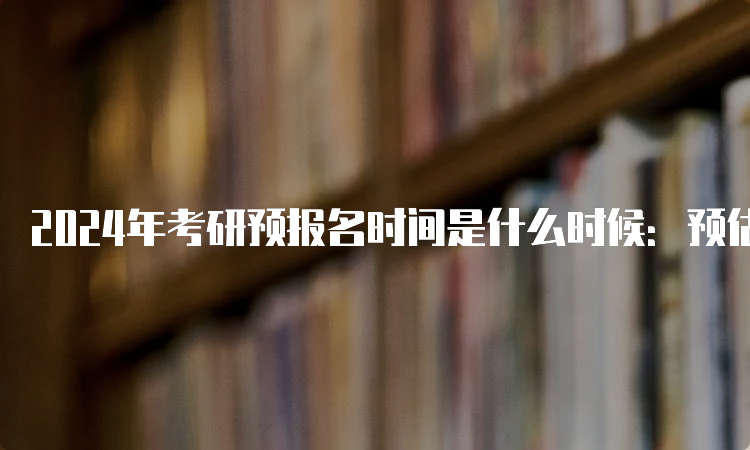 2024年考研预报名时间是什么时候：预估9月24日至27日