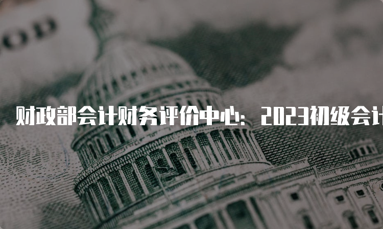 财政部会计财务评价中心：2023初级会计考试查询成绩入口宁夏已开通