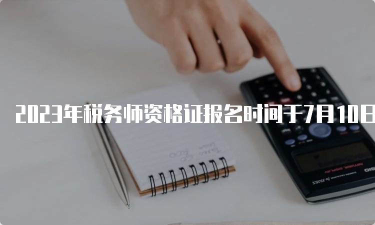 2023年税务师资格证报名时间于7月10日截止